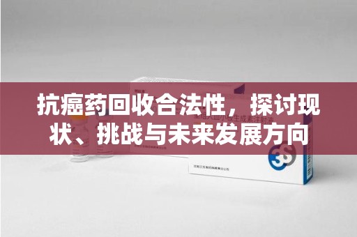 南昌抗癌药回收合法性，探讨现状、挑战与未来发展方向