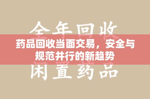 南昌药品回收当面交易，安全与规范并行的新趋势