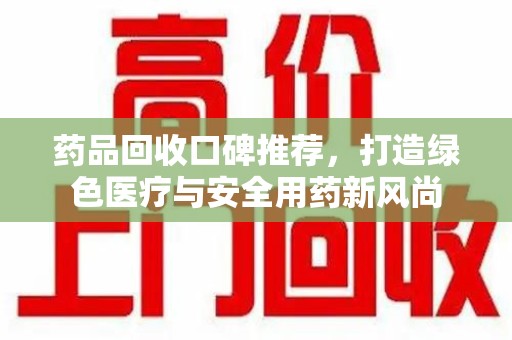 南昌药品回收口碑推荐，打造绿色医疗与安全用药新风尚