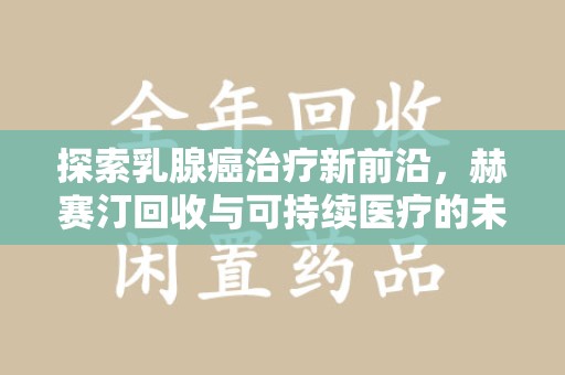南昌探索乳腺癌治疗新前沿，赫赛汀回收与可持续医疗的未来