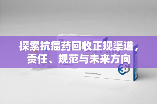 南昌探索抗癌药回收正规渠道，责任、规范与未来方向