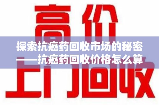 南昌探索抗癌药回收市场的秘密——抗癌药回收价格怎么算？
