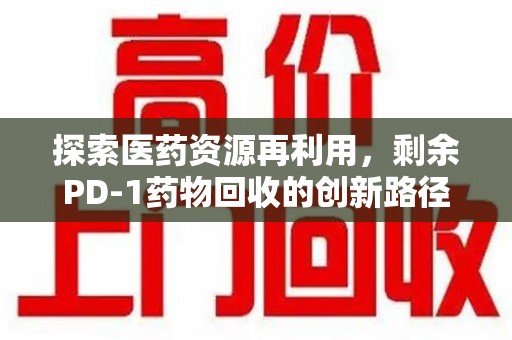 南昌探索医药资源再利用，剩余PD-1药物回收的创新路径与社会价值