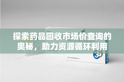 南昌探索药品回收市场价查询的奥秘，助力资源循环利用
