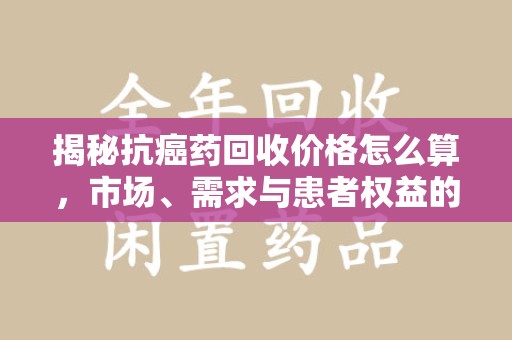 南昌揭秘抗癌药回收价格怎么算，市场、需求与患者权益的平衡之道