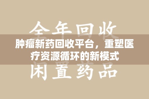 南昌肿瘤新药回收平台，重塑医疗资源循环的新模式