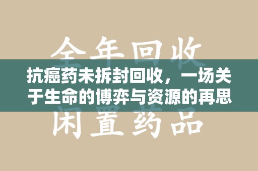 南昌抗癌药未拆封回收，一场关于生命的博弈与资源的再思考