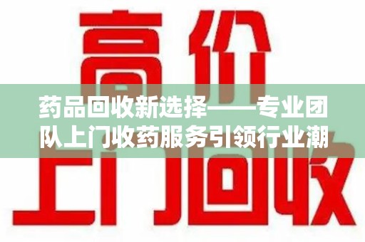 南昌药品回收新选择——专业团队上门收药服务引领行业潮流