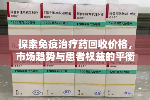 南昌探索免疫治疗药回收价格，市场趋势与患者权益的平衡
