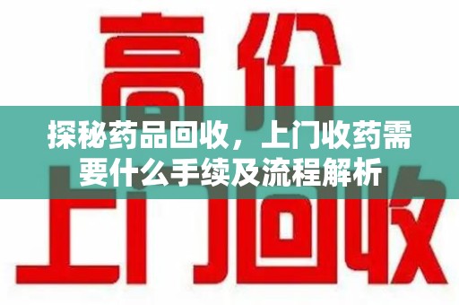 南昌探秘药品回收，上门收药需要什么手续及流程解析