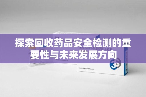 南昌探索回收药品安全检测的重要性与未来发展方向