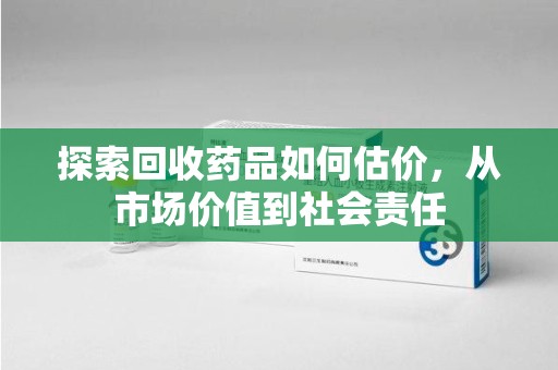 南昌探索回收药品如何估价，从市场价值到社会责任