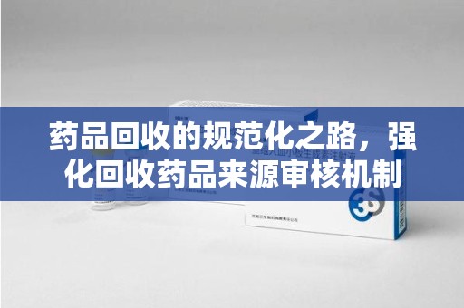 南昌药品回收的规范化之路，强化回收药品来源审核机制
