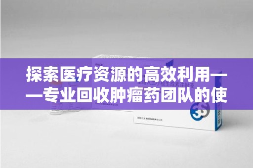 南昌探索医疗资源的高效利用——专业回收肿瘤药团队的使命与实践