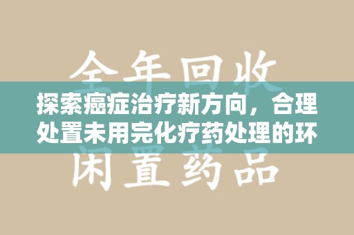 南昌探索癌症治疗新方向，合理处置未用完化疗药处理的环保路径