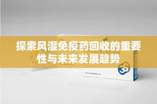 南昌探索风湿免疫药回收的重要性与未来发展趋势