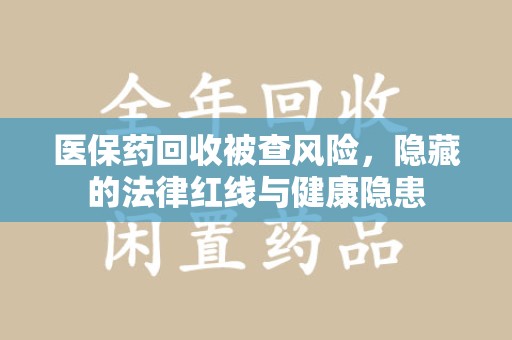 南昌医保药回收被查风险，隐藏的法律红线与健康隐患