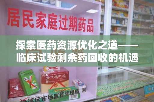 南昌探索医药资源优化之道——临床试验剩余药回收的机遇与挑战