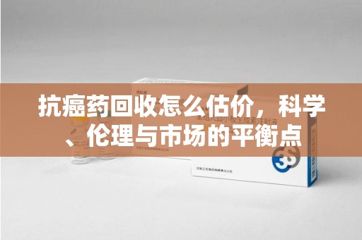 南昌抗癌药回收怎么估价，科学、伦理与市场的平衡点