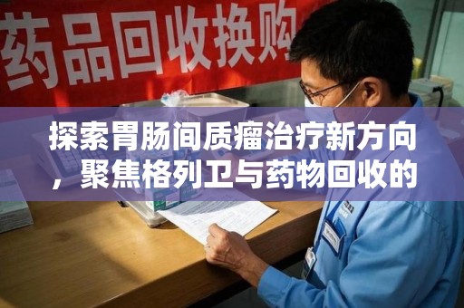 南昌探索胃肠间质瘤治疗新方向，聚焦格列卫与药物回收的未来