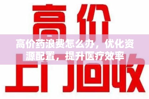 南昌高价药浪费怎么办，优化资源配置，提升医疗效率