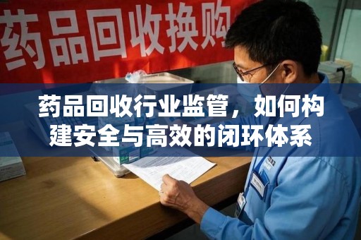 南昌药品回收行业监管，如何构建安全与高效的闭环体系