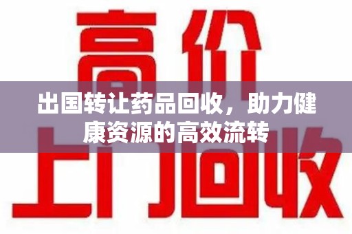 南昌出国转让药品回收，助力健康资源的高效流转