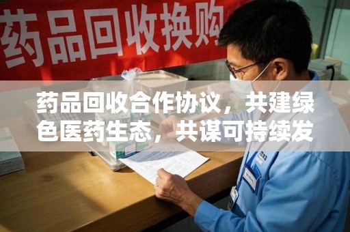南昌药品回收合作协议，共建绿色医药生态，共谋可持续发展未来