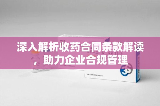 南昌深入解析收药合同条款解读，助力企业合规管理