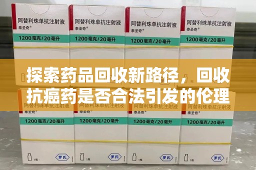 南昌探索药品回收新路径，回收抗癌药是否合法引发的伦理与法律思考