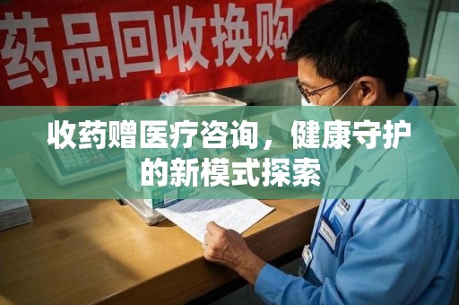 南昌收药赠医疗咨询，健康守护的新模式探索