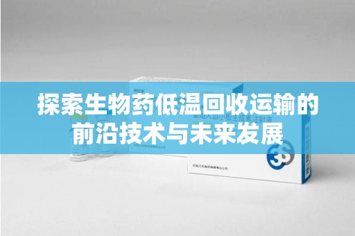 南昌探索生物药低温回收运输的前沿技术与未来发展