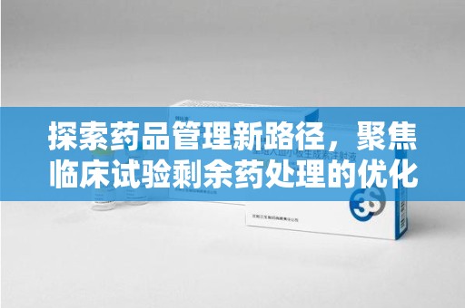 南昌探索药品管理新路径，聚焦临床试验剩余药处理的优化策略