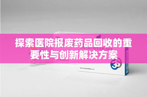 南昌探索医院报废药品回收的重要性与创新解决方案