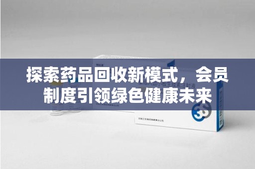 南昌探索药品回收新模式，会员制度引领绿色健康未来