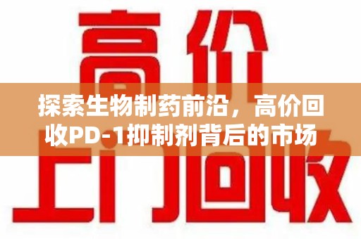 南昌探索生物制药前沿，高价回收PD-1抑制剂背后的市场与技术分析