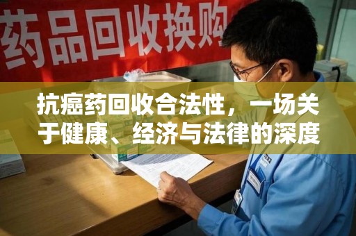 南昌抗癌药回收合法性，一场关于健康、经济与法律的深度探讨