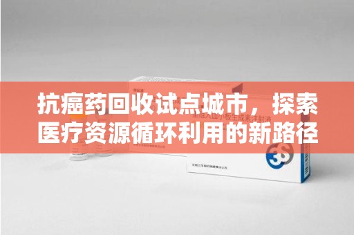 南昌抗癌药回收试点城市，探索医疗资源循环利用的新路径