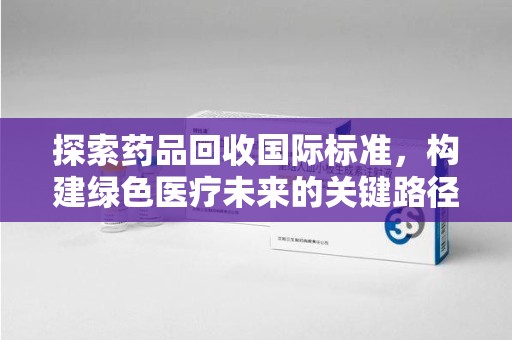 南昌探索药品回收国际标准，构建绿色医疗未来的关键路径