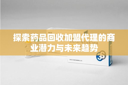 南昌探索药品回收加盟代理的商业潜力与未来趋势