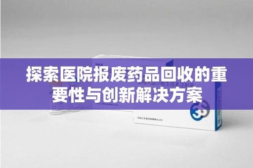 南昌探索医院报废药品回收的重要性与创新解决方案
